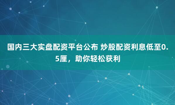 国内三大实盘配资平台公布 炒股配资利息低至0.5厘，助你轻松获利
