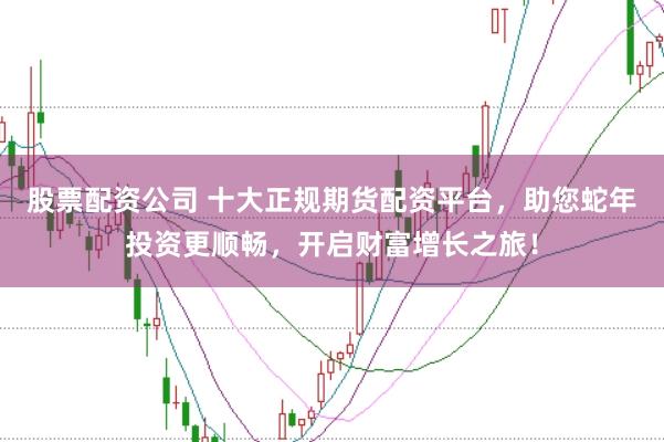 股票配资公司 十大正规期货配资平台，助您蛇年投资更顺畅，开启财富增长之旅！