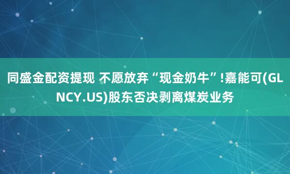 同盛金配资提现 不愿放弃“现金奶牛”!嘉能可(GLNCY.US)股东否决剥离煤炭业务