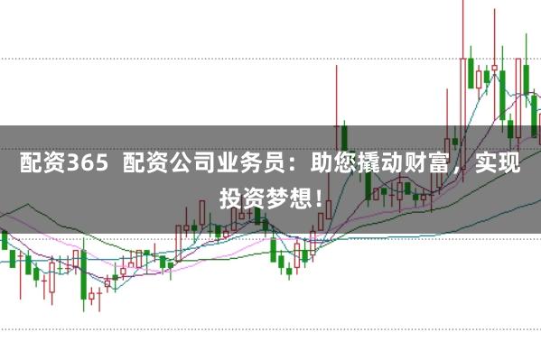 配资365  配资公司业务员：助您撬动财富，实现投资梦想！