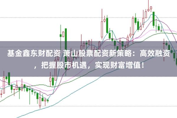 基金鑫东财配资 萧山股票配资新策略：高效融资，把握股市机遇，实现财富增值！