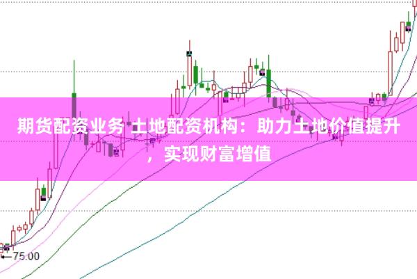 期货配资业务 土地配资机构：助力土地价值提升，实现财富增值