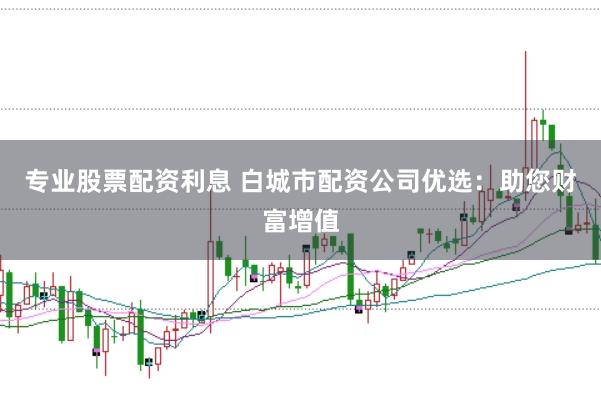 专业股票配资利息 白城市配资公司优选：助您财富增值