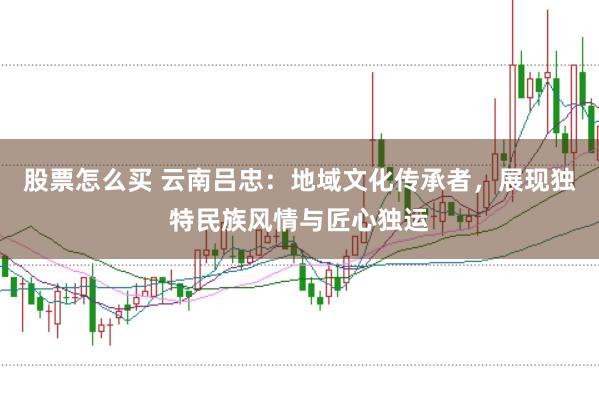 股票怎么买 云南吕忠：地域文化传承者，展现独特民族风情与匠心独运