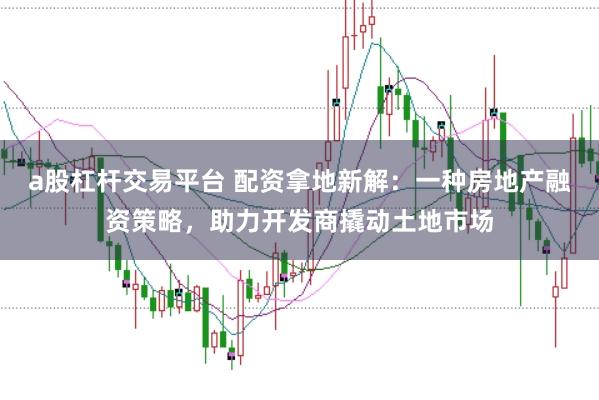 a股杠杆交易平台 配资拿地新解：一种房地产融资策略，助力开发商撬动土地市场