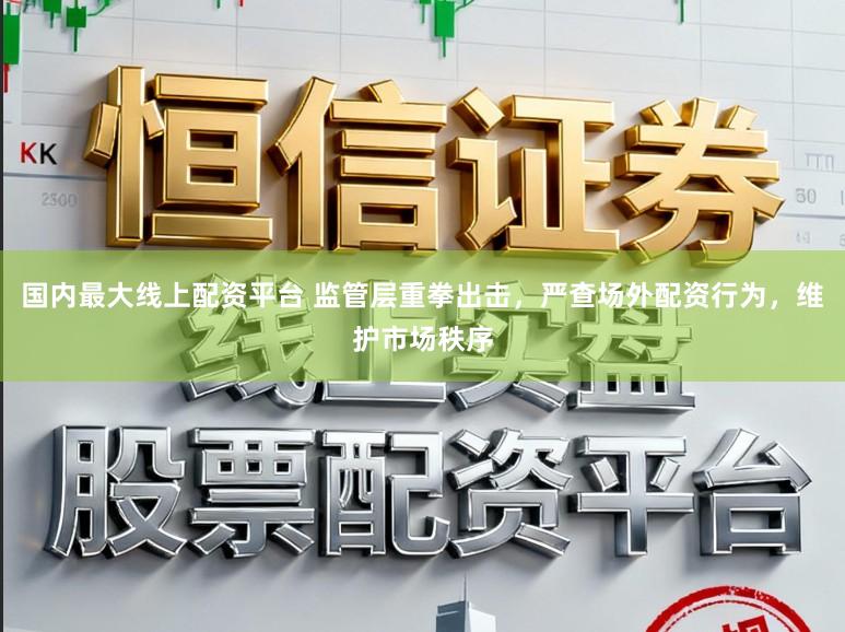 国内最大线上配资平台 监管层重拳出击，严查场外配资行为，维护市场秩序