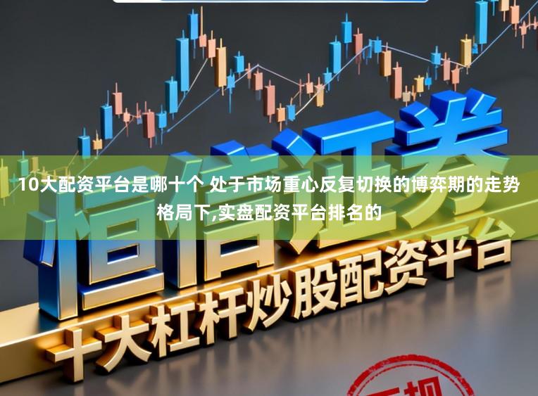 10大配资平台是哪十个 处于市场重心反复切换的博弈期的走势格局下，实盘配资平台排名的