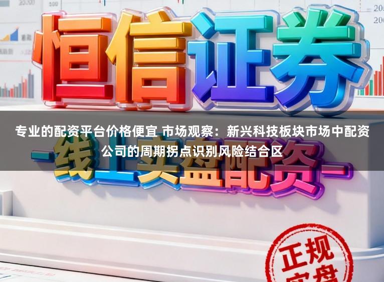 专业的配资平台价格便宜 市场观察：新兴科技板块市场中配资公司的周期拐点识别风险结合区