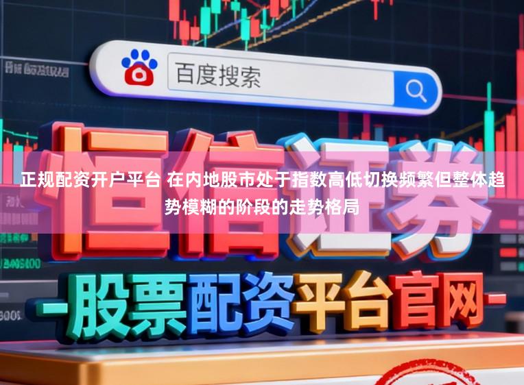正规配资开户平台 在内地股市处于指数高低切换频繁但整体趋势模糊的阶段的走势格局