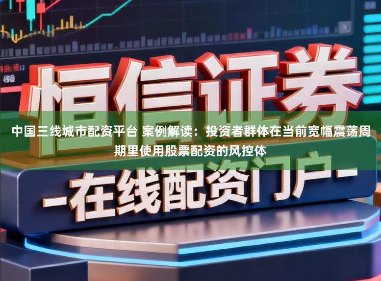 中国三线城市配资平台 案例解读：投资者群体在当前宽幅震荡周期里使用股票配资的风控体