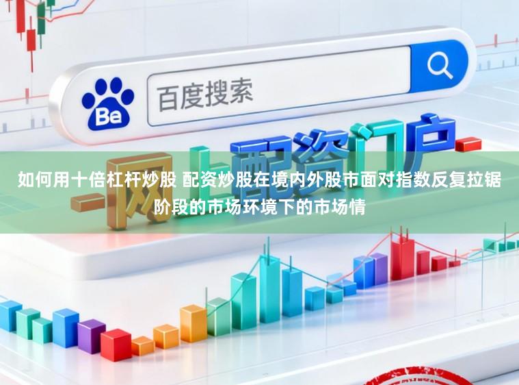 如何用十倍杠杆炒股 配资炒股在境内外股市面对指数反复拉锯阶段的市场环境下的市场情