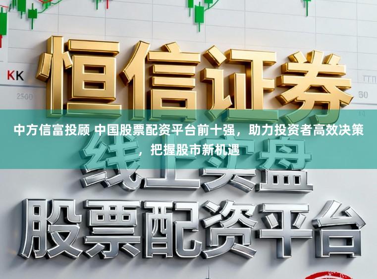 中方信富投顾 中国股票配资平台前十强,助力投资者高效决策,把握股市新机遇