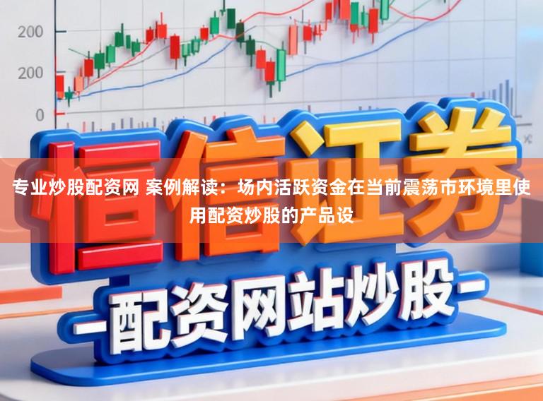 专业炒股配资网 案例解读:场内活跃资金在当前震荡市环境里使用配资炒股的产品设