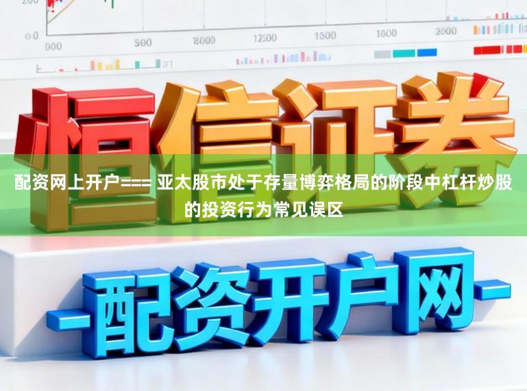 配资网上开户=== 亚太股市处于存量博弈格局的阶段中杠杆炒股的投资行为常见误区